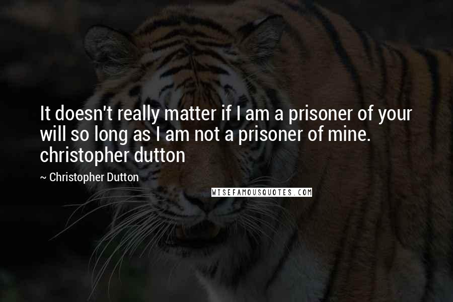 Christopher Dutton Quotes: It doesn't really matter if I am a prisoner of your will so long as I am not a prisoner of mine. christopher dutton