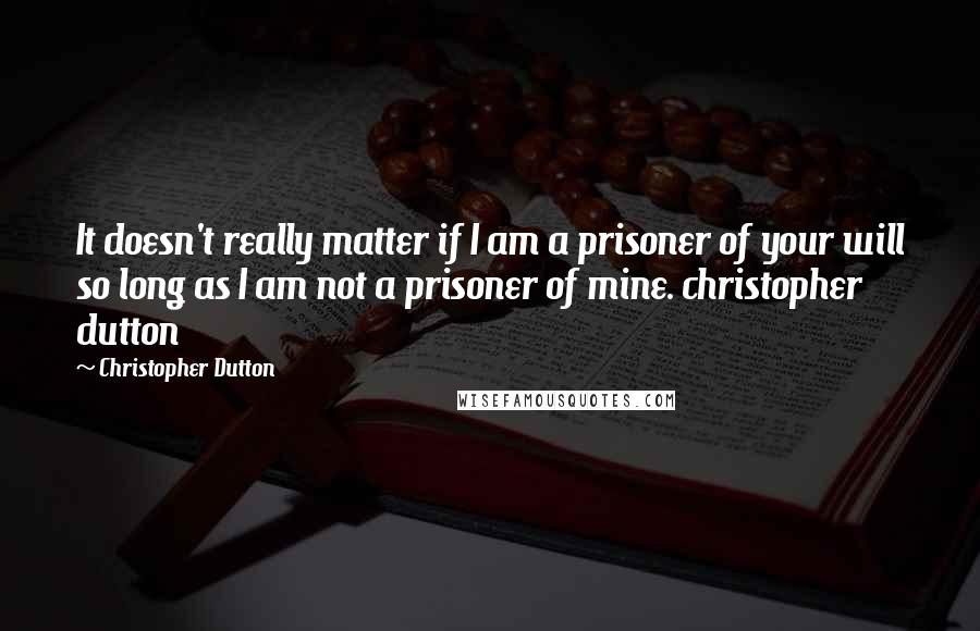 Christopher Dutton Quotes: It doesn't really matter if I am a prisoner of your will so long as I am not a prisoner of mine. christopher dutton