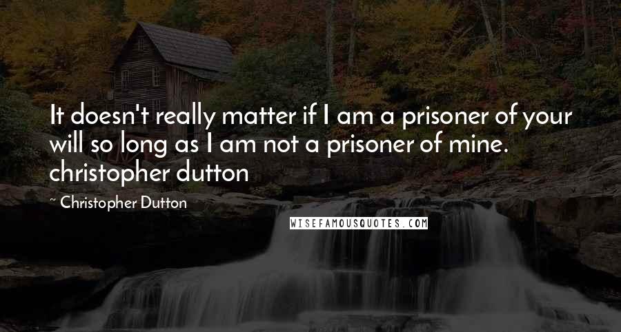 Christopher Dutton Quotes: It doesn't really matter if I am a prisoner of your will so long as I am not a prisoner of mine. christopher dutton