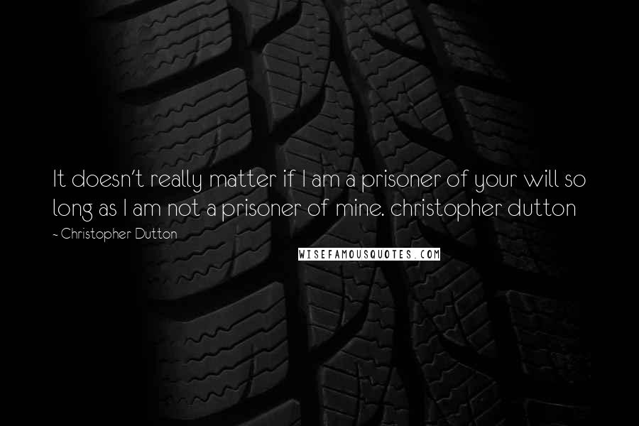 Christopher Dutton Quotes: It doesn't really matter if I am a prisoner of your will so long as I am not a prisoner of mine. christopher dutton