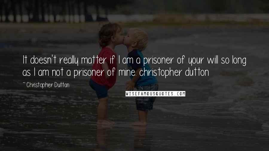 Christopher Dutton Quotes: It doesn't really matter if I am a prisoner of your will so long as I am not a prisoner of mine. christopher dutton