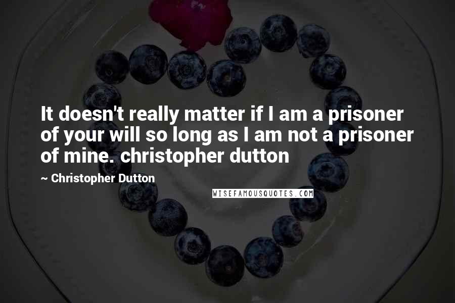 Christopher Dutton Quotes: It doesn't really matter if I am a prisoner of your will so long as I am not a prisoner of mine. christopher dutton