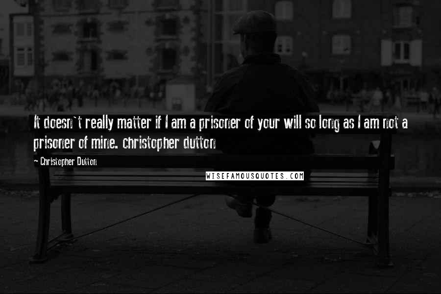 Christopher Dutton Quotes: It doesn't really matter if I am a prisoner of your will so long as I am not a prisoner of mine. christopher dutton