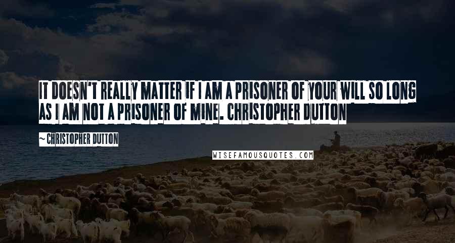 Christopher Dutton Quotes: It doesn't really matter if I am a prisoner of your will so long as I am not a prisoner of mine. christopher dutton