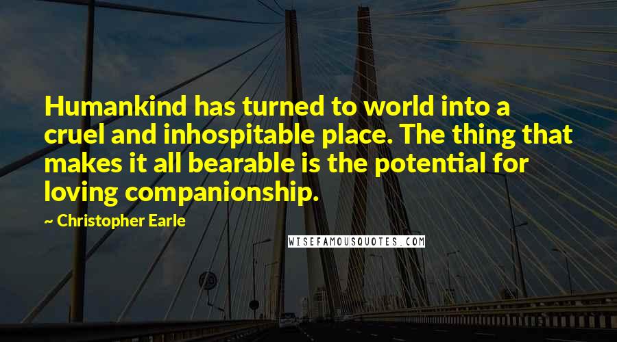 Christopher Earle Quotes: Humankind has turned to world into a cruel and inhospitable place. The thing that makes it all bearable is the potential for loving companionship.