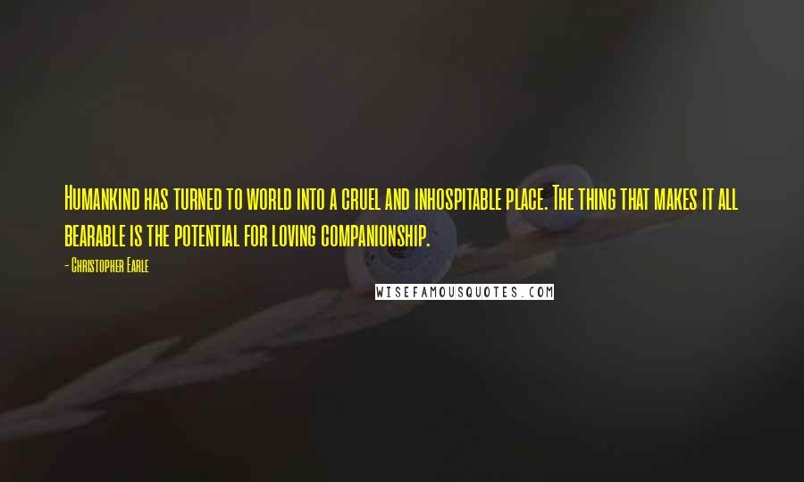 Christopher Earle Quotes: Humankind has turned to world into a cruel and inhospitable place. The thing that makes it all bearable is the potential for loving companionship.