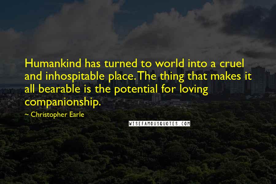 Christopher Earle Quotes: Humankind has turned to world into a cruel and inhospitable place. The thing that makes it all bearable is the potential for loving companionship.