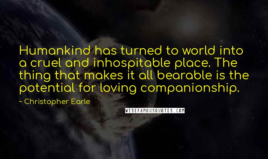 Christopher Earle Quotes: Humankind has turned to world into a cruel and inhospitable place. The thing that makes it all bearable is the potential for loving companionship.