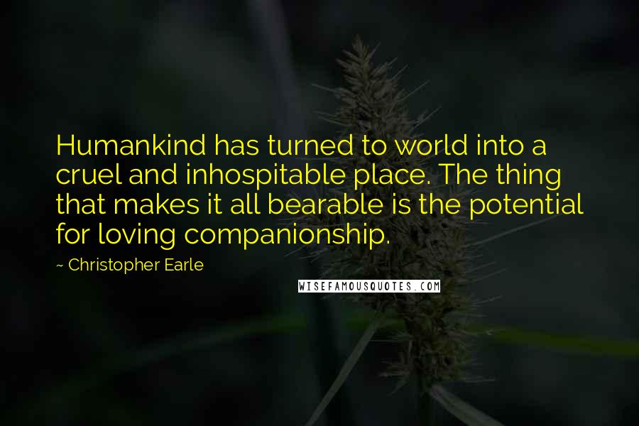 Christopher Earle Quotes: Humankind has turned to world into a cruel and inhospitable place. The thing that makes it all bearable is the potential for loving companionship.