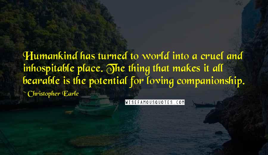 Christopher Earle Quotes: Humankind has turned to world into a cruel and inhospitable place. The thing that makes it all bearable is the potential for loving companionship.