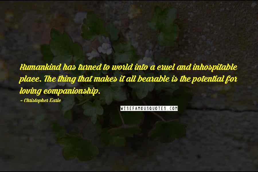 Christopher Earle Quotes: Humankind has turned to world into a cruel and inhospitable place. The thing that makes it all bearable is the potential for loving companionship.