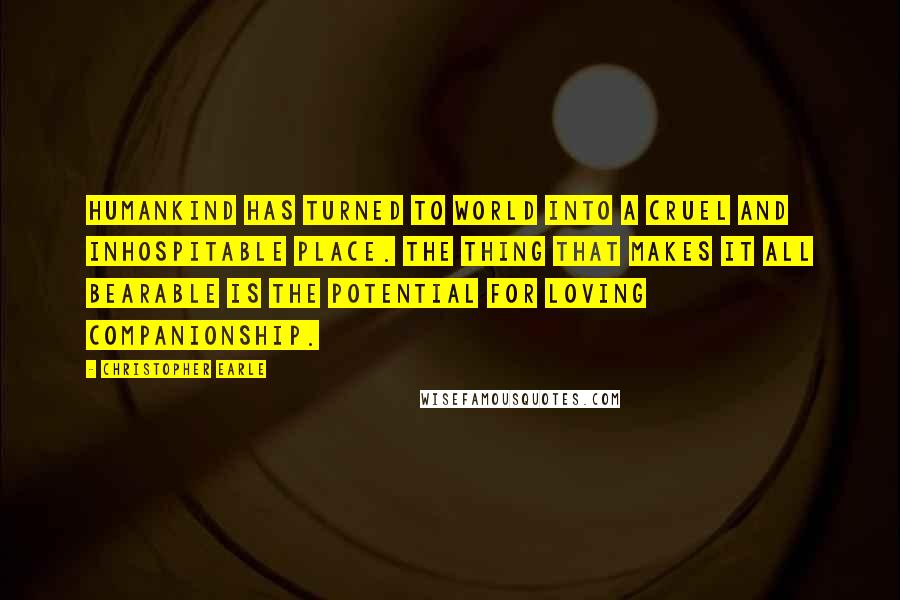Christopher Earle Quotes: Humankind has turned to world into a cruel and inhospitable place. The thing that makes it all bearable is the potential for loving companionship.