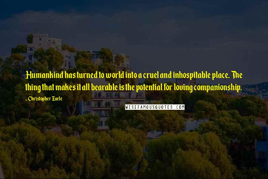 Christopher Earle Quotes: Humankind has turned to world into a cruel and inhospitable place. The thing that makes it all bearable is the potential for loving companionship.