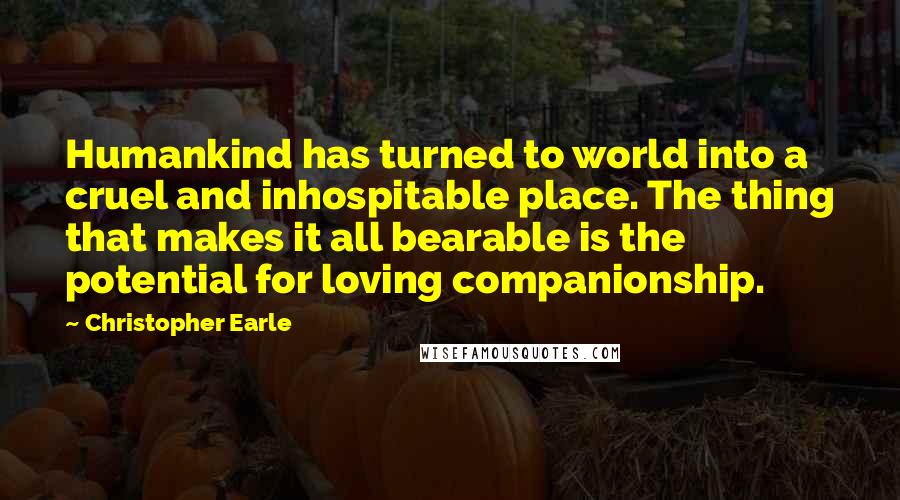Christopher Earle Quotes: Humankind has turned to world into a cruel and inhospitable place. The thing that makes it all bearable is the potential for loving companionship.