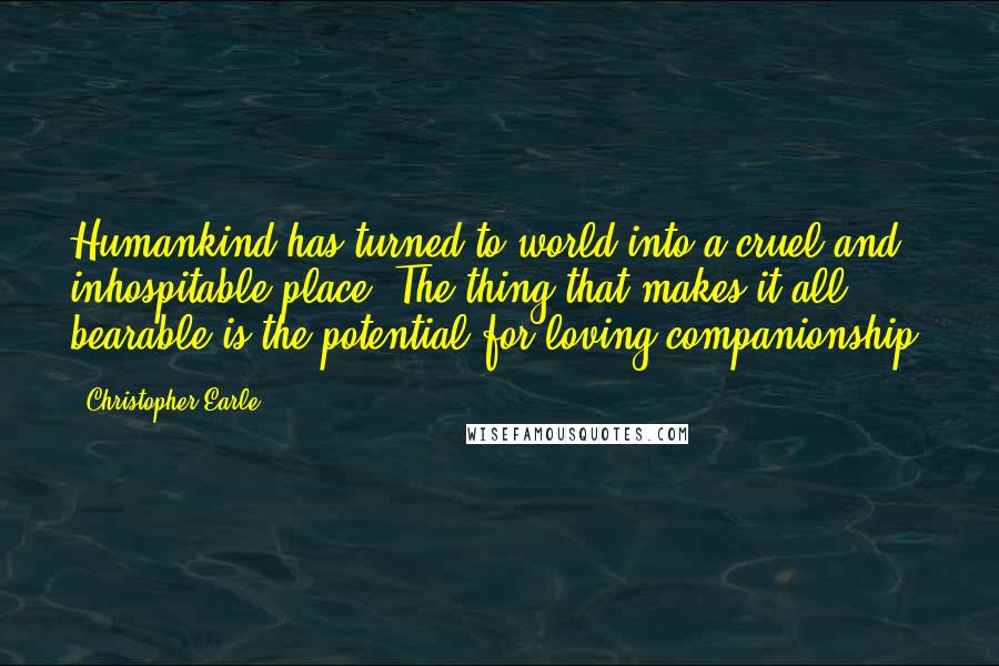 Christopher Earle Quotes: Humankind has turned to world into a cruel and inhospitable place. The thing that makes it all bearable is the potential for loving companionship.