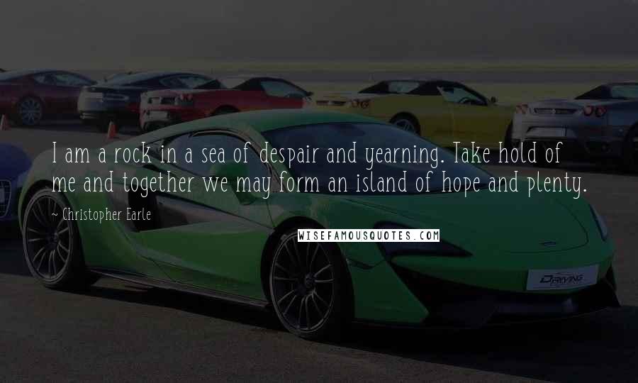 Christopher Earle Quotes: I am a rock in a sea of despair and yearning. Take hold of me and together we may form an island of hope and plenty.