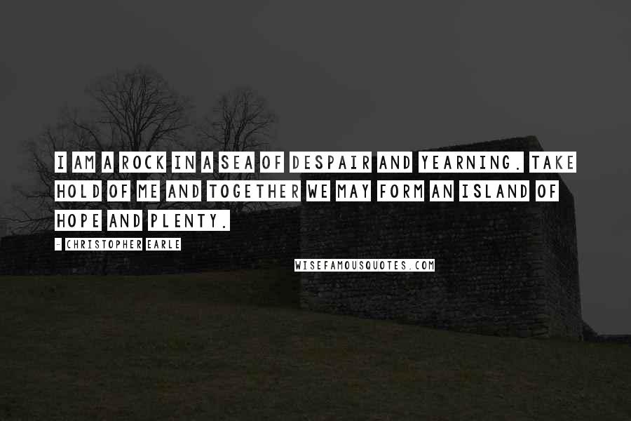 Christopher Earle Quotes: I am a rock in a sea of despair and yearning. Take hold of me and together we may form an island of hope and plenty.