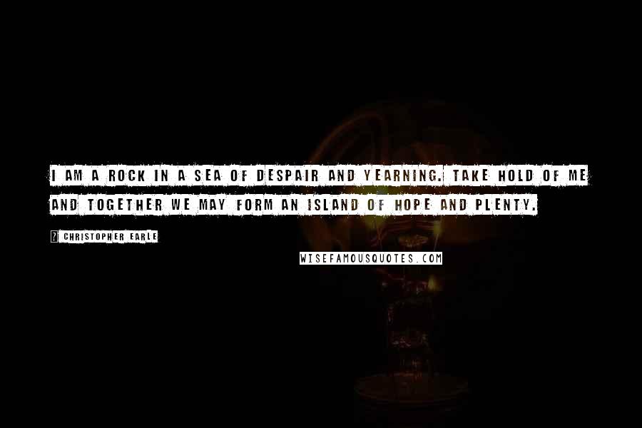 Christopher Earle Quotes: I am a rock in a sea of despair and yearning. Take hold of me and together we may form an island of hope and plenty.