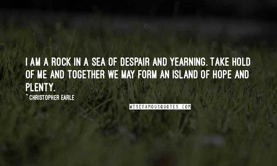 Christopher Earle Quotes: I am a rock in a sea of despair and yearning. Take hold of me and together we may form an island of hope and plenty.