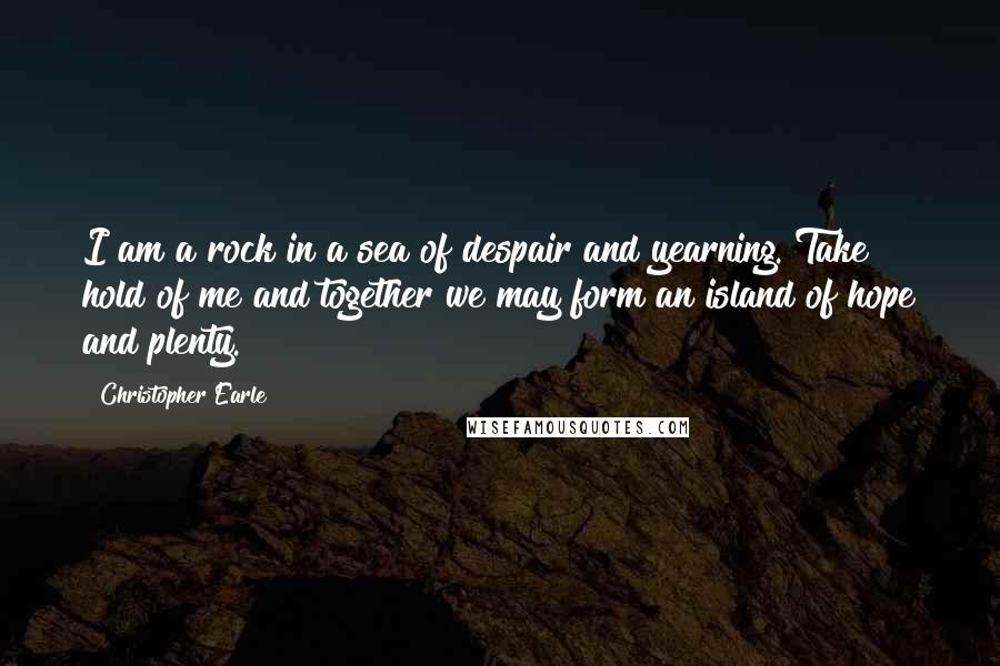 Christopher Earle Quotes: I am a rock in a sea of despair and yearning. Take hold of me and together we may form an island of hope and plenty.