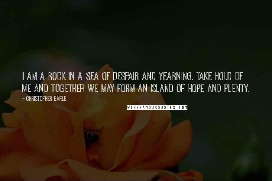 Christopher Earle Quotes: I am a rock in a sea of despair and yearning. Take hold of me and together we may form an island of hope and plenty.