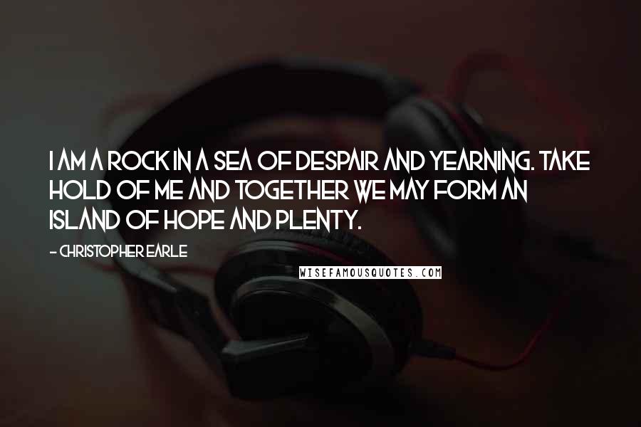 Christopher Earle Quotes: I am a rock in a sea of despair and yearning. Take hold of me and together we may form an island of hope and plenty.