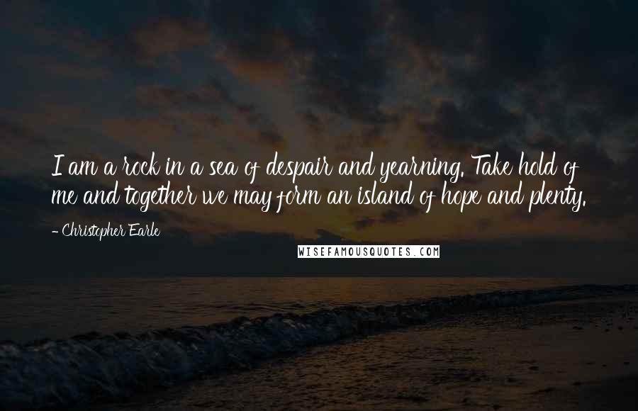 Christopher Earle Quotes: I am a rock in a sea of despair and yearning. Take hold of me and together we may form an island of hope and plenty.