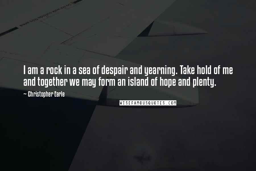 Christopher Earle Quotes: I am a rock in a sea of despair and yearning. Take hold of me and together we may form an island of hope and plenty.