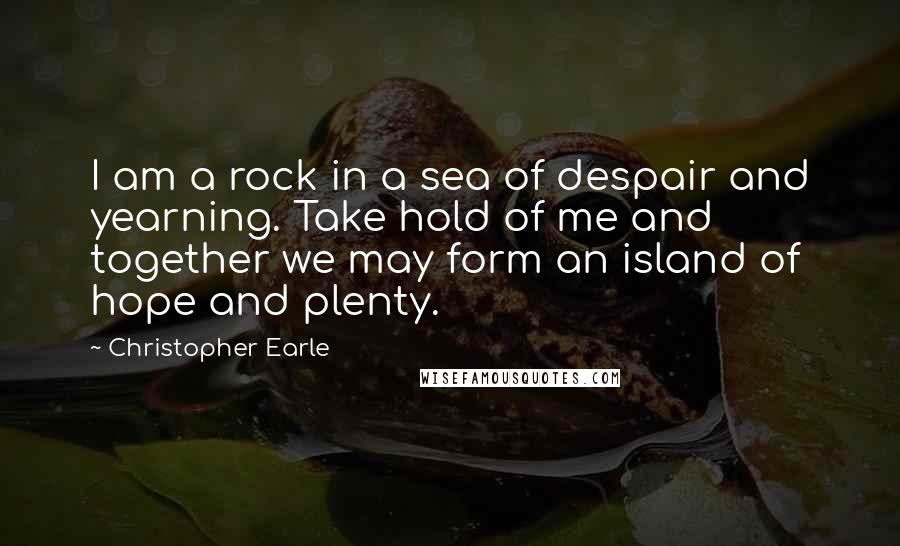 Christopher Earle Quotes: I am a rock in a sea of despair and yearning. Take hold of me and together we may form an island of hope and plenty.