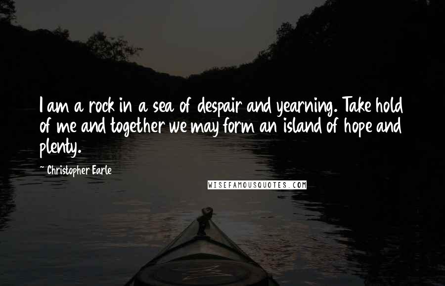 Christopher Earle Quotes: I am a rock in a sea of despair and yearning. Take hold of me and together we may form an island of hope and plenty.