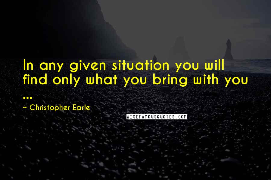 Christopher Earle Quotes: In any given situation you will find only what you bring with you ...