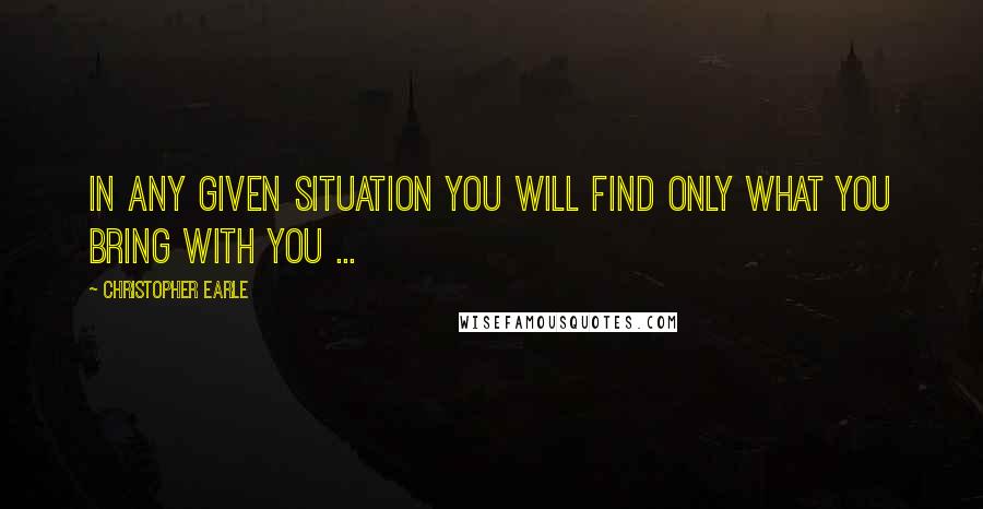 Christopher Earle Quotes: In any given situation you will find only what you bring with you ...