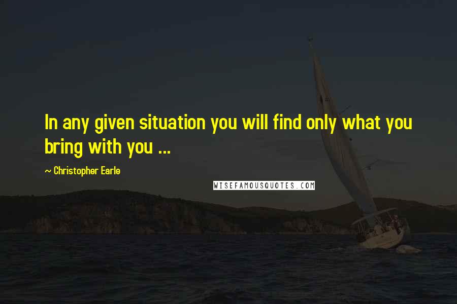 Christopher Earle Quotes: In any given situation you will find only what you bring with you ...