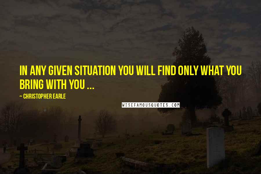 Christopher Earle Quotes: In any given situation you will find only what you bring with you ...