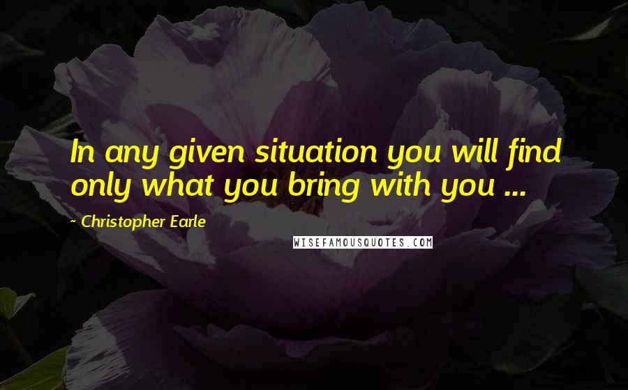 Christopher Earle Quotes: In any given situation you will find only what you bring with you ...