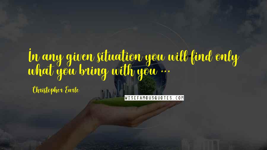 Christopher Earle Quotes: In any given situation you will find only what you bring with you ...