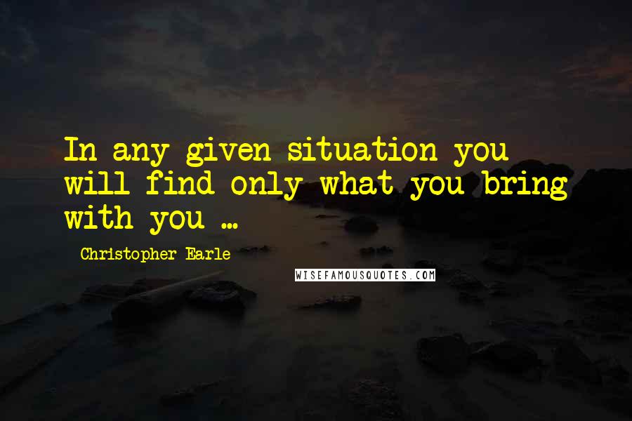 Christopher Earle Quotes: In any given situation you will find only what you bring with you ...