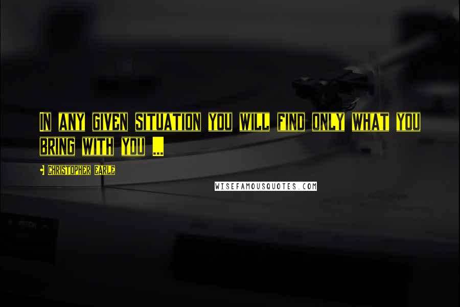 Christopher Earle Quotes: In any given situation you will find only what you bring with you ...