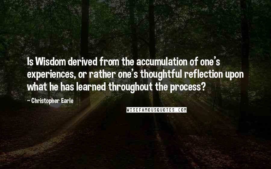 Christopher Earle Quotes: Is Wisdom derived from the accumulation of one's experiences, or rather one's thoughtful reflection upon what he has learned throughout the process?