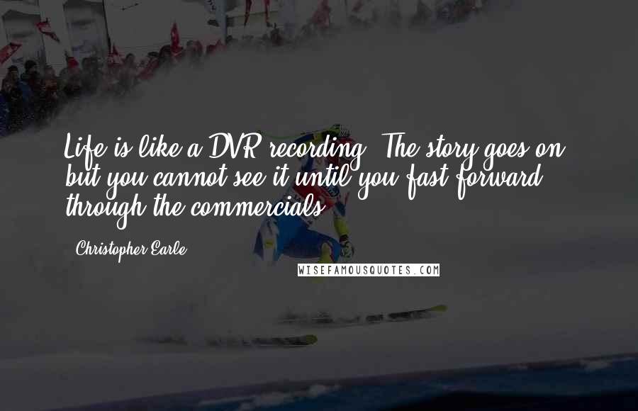 Christopher Earle Quotes: Life is like a DVR recording. The story goes on, but you cannot see it until you fast forward through the commercials