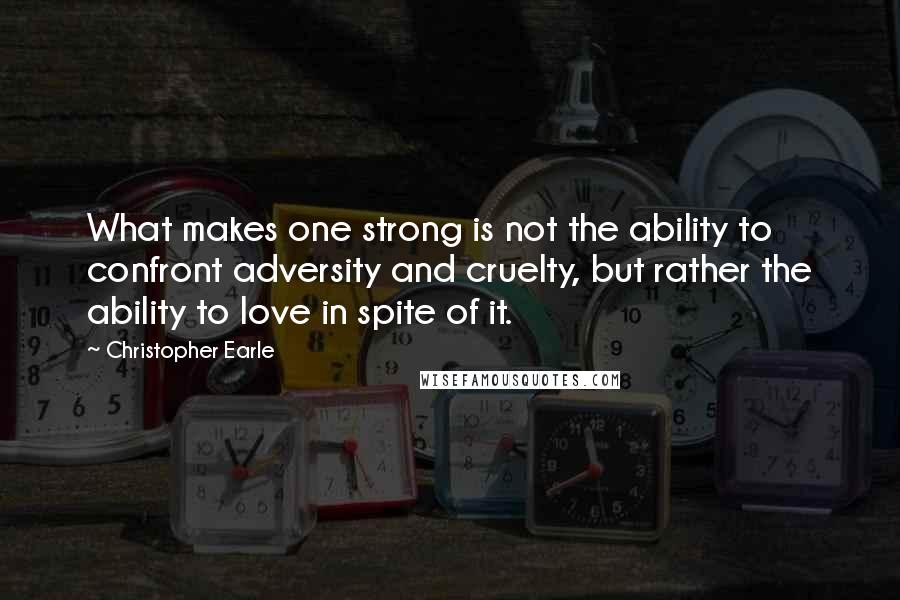 Christopher Earle Quotes: What makes one strong is not the ability to confront adversity and cruelty, but rather the ability to love in spite of it.