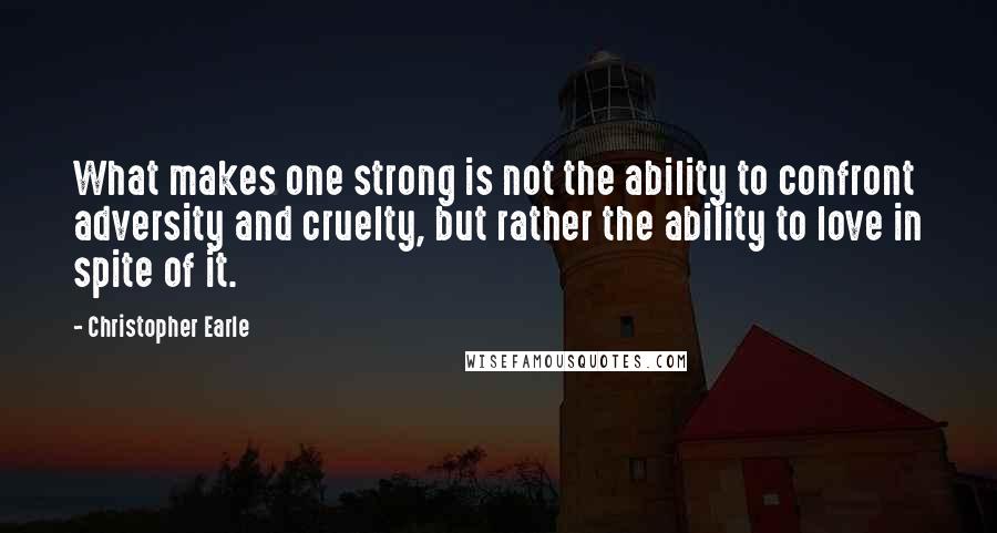 Christopher Earle Quotes: What makes one strong is not the ability to confront adversity and cruelty, but rather the ability to love in spite of it.