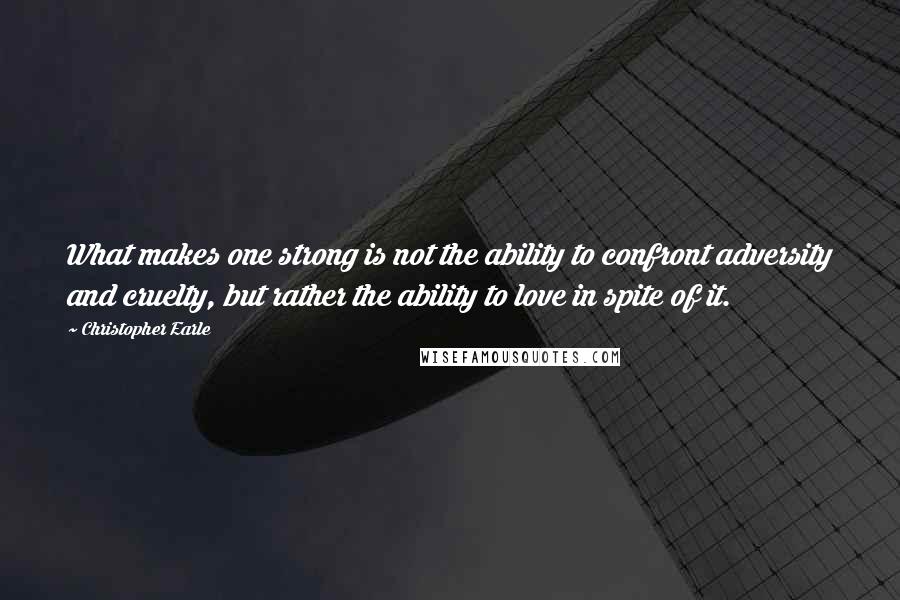 Christopher Earle Quotes: What makes one strong is not the ability to confront adversity and cruelty, but rather the ability to love in spite of it.