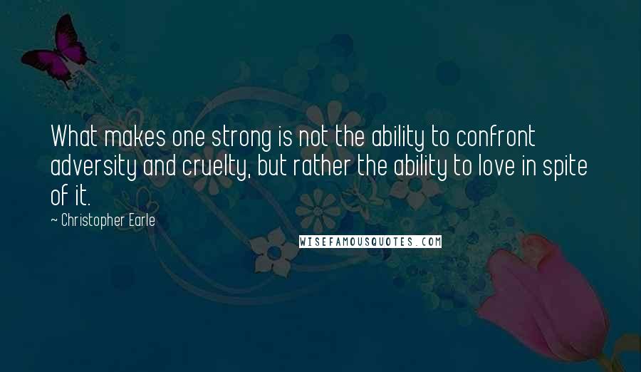 Christopher Earle Quotes: What makes one strong is not the ability to confront adversity and cruelty, but rather the ability to love in spite of it.