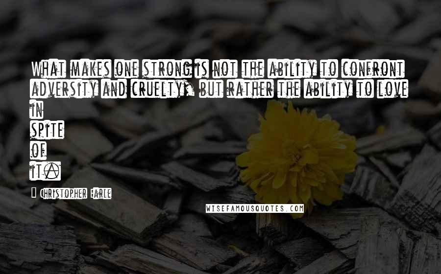 Christopher Earle Quotes: What makes one strong is not the ability to confront adversity and cruelty, but rather the ability to love in spite of it.