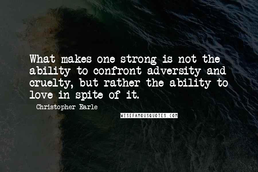 Christopher Earle Quotes: What makes one strong is not the ability to confront adversity and cruelty, but rather the ability to love in spite of it.