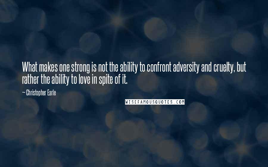 Christopher Earle Quotes: What makes one strong is not the ability to confront adversity and cruelty, but rather the ability to love in spite of it.