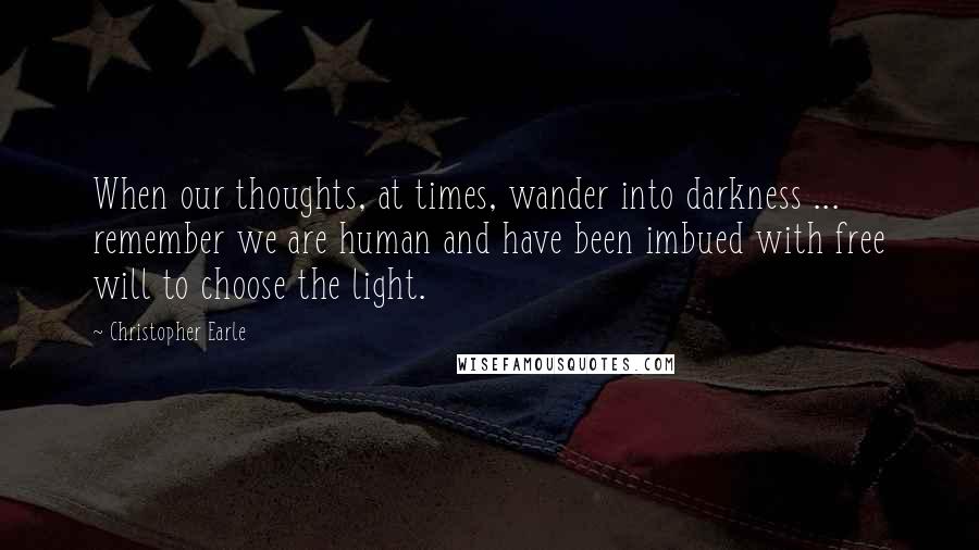 Christopher Earle Quotes: When our thoughts, at times, wander into darkness ... remember we are human and have been imbued with free will to choose the light.