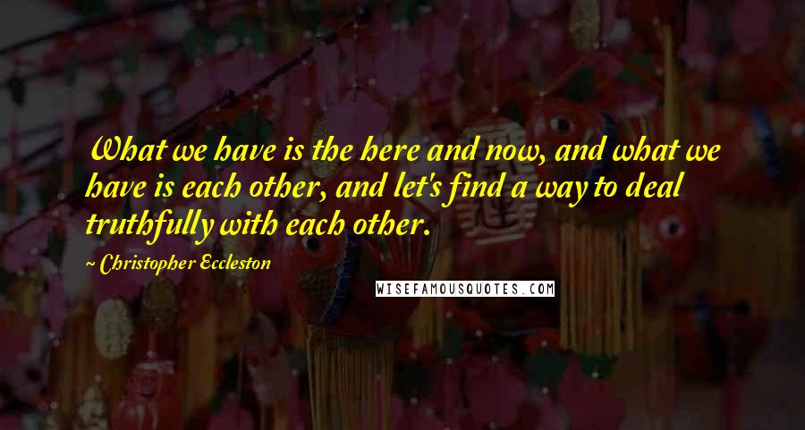 Christopher Eccleston Quotes: What we have is the here and now, and what we have is each other, and let's find a way to deal truthfully with each other.