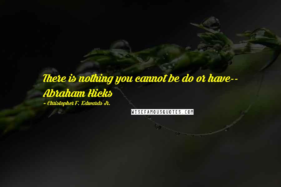 Christopher F. Edwards Jr. Quotes: There is nothing you cannot be do or have-- Abraham Hicks